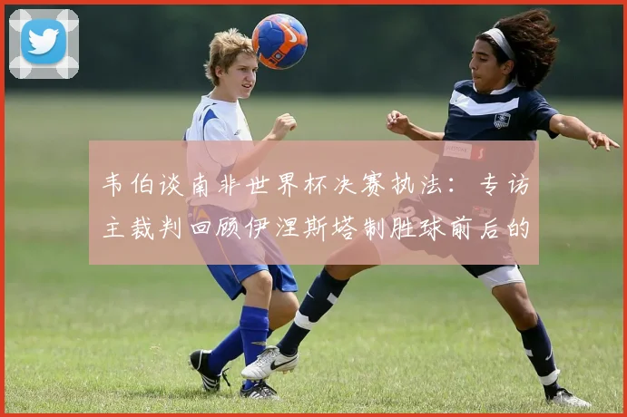 韦伯谈南非世界杯决赛执法：专访主裁判回顾伊涅斯塔制胜球前后的判罚过程