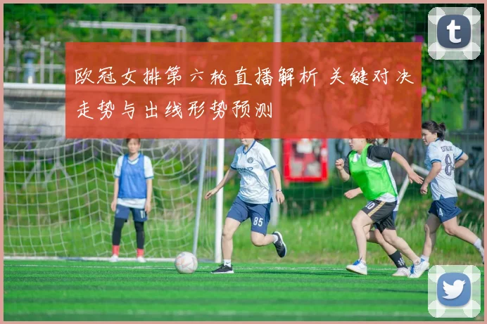 欧冠女排第六轮直播解析 关键对决走势与出线形势预测