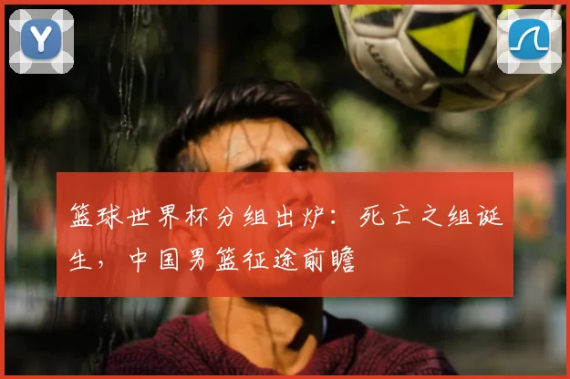 篮球世界杯分组出炉：死亡之组诞生，中国男篮征途前瞻
