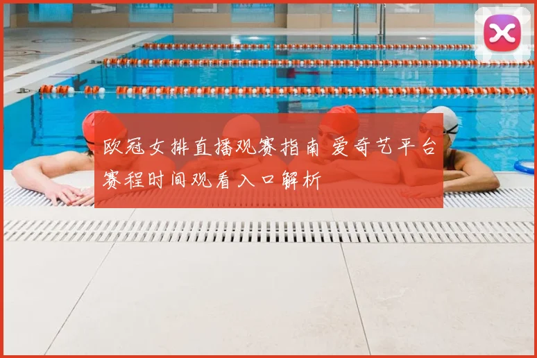 欧冠女排直播观赛指南 爱奇艺平台赛程时间观看入口解析