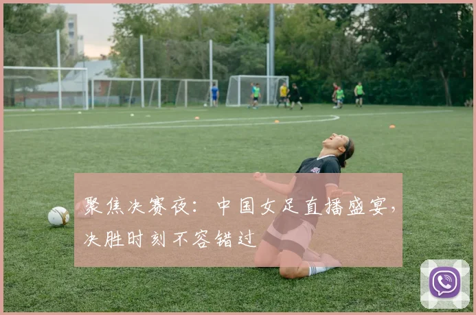 聚焦决赛夜：中国女足直播盛宴，决胜时刻不容错过