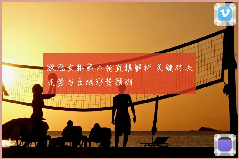 欧冠女排第六轮直播解析 关键对决走势与出线形势预测