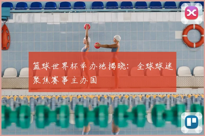 篮球世界杯举办地揭晓：全球球迷聚焦赛事主办国