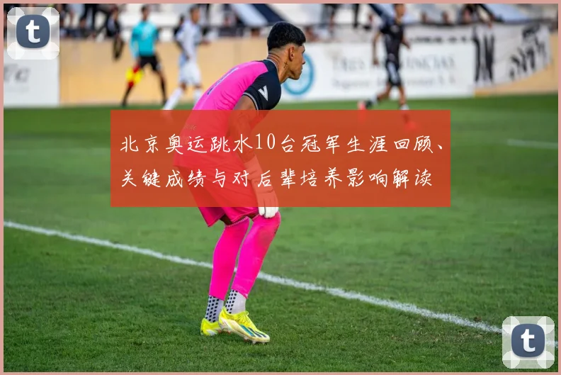 北京奥运跳水10台冠军生涯回顾、关键成绩与对后辈培养影响解读