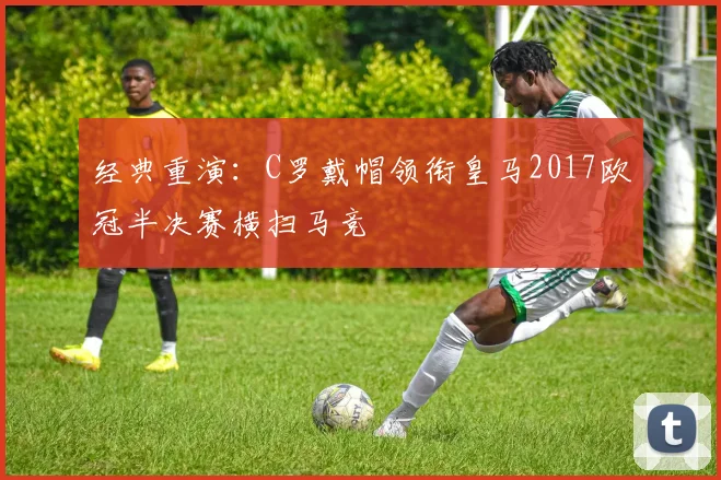 经典重演：C罗戴帽领衔皇马2017欧冠半决赛横扫马竞